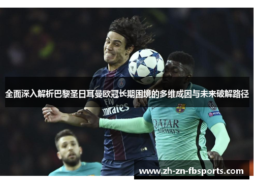 全面深入解析巴黎圣日耳曼欧冠长期困境的多维成因与未来破解路径 全面深入解析巴黎圣日耳曼欧冠长期困境的多维成因与未来破解路径