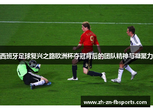 西班牙足球复兴之路欧洲杯夺冠背后的团队精神与凝聚力 西班牙足球复兴之路欧洲杯夺冠背后的团队精神与凝聚力