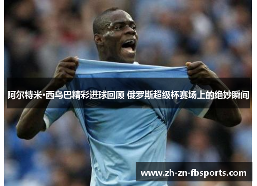 阿尔特米·西乌巴精彩进球回顾 俄罗斯超级杯赛场上的绝妙瞬间 阿尔特米·西乌巴精彩进球回顾 俄罗斯超级杯赛场上的绝妙瞬间